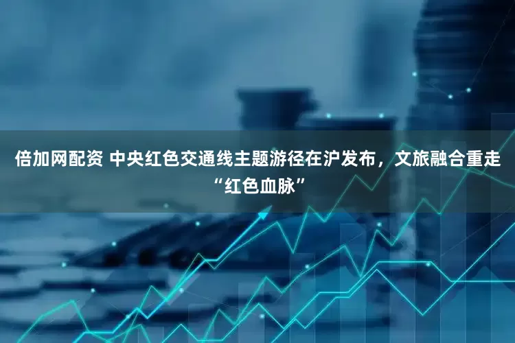 倍加网配资 中央红色交通线主题游径在沪发布，文旅融合重走“红色血脉”
