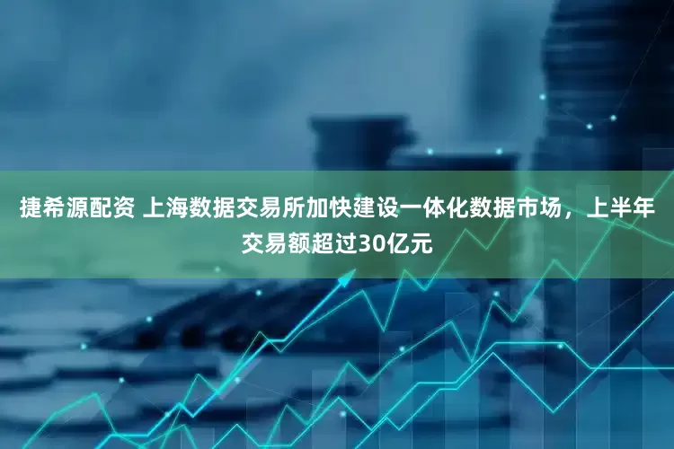 捷希源配资 上海数据交易所加快建设一体化数据市场，上半年交易额超过30亿元