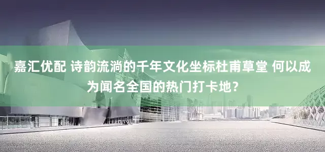 嘉汇优配 诗韵流淌的千年文化坐标杜甫草堂 何以成为闻名全国的热门打卡地？