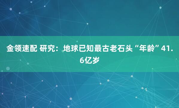 金领速配 研究：地球已知最古老石头“年龄”41.6亿岁