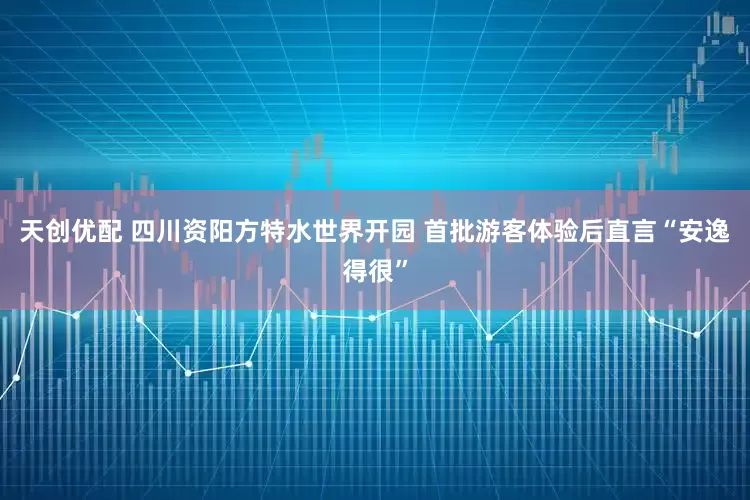 天创优配 四川资阳方特水世界开园 首批游客体验后直言“安逸得很”
