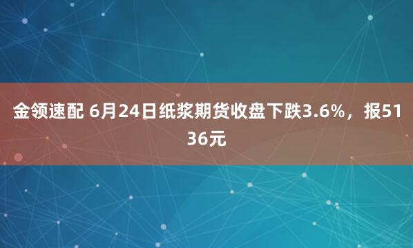 金领速配 6月24日纸浆期货收盘下跌3.6%，报5136元