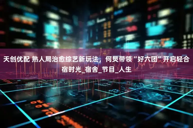 天创优配 熟人局治愈综艺新玩法，何炅带领“好六团”开启轻合宿时光_宿舍_节目_人生