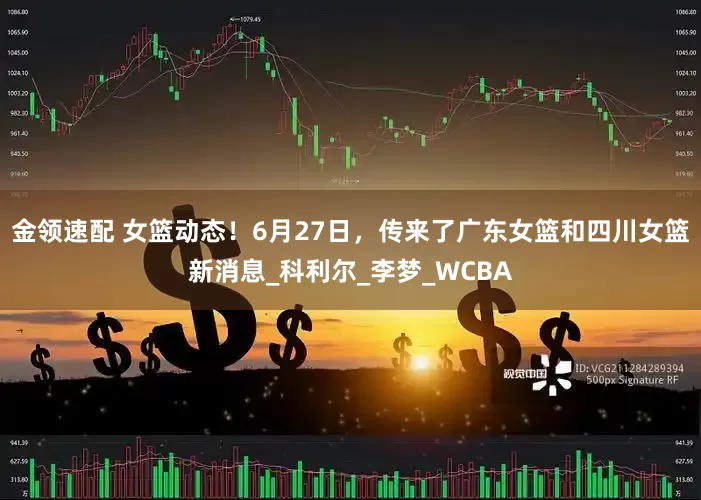 金领速配 女篮动态！6月27日，传来了广东女篮和四川女篮新消息_科利尔_李梦_WCBA