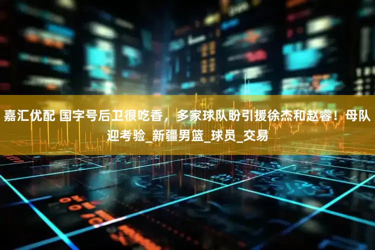 嘉汇优配 国字号后卫很吃香，多家球队盼引援徐杰和赵睿！母队迎考验_新疆男篮_球员_交易