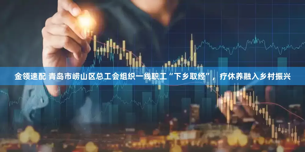 金领速配 青岛市崂山区总工会组织一线职工“下乡取经”，疗休养融入乡村振兴