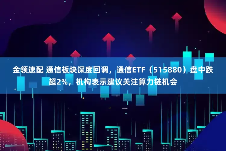 金领速配 通信板块深度回调，通信ETF（515880）盘中跌超2%，机构表示建议关注算力链机会