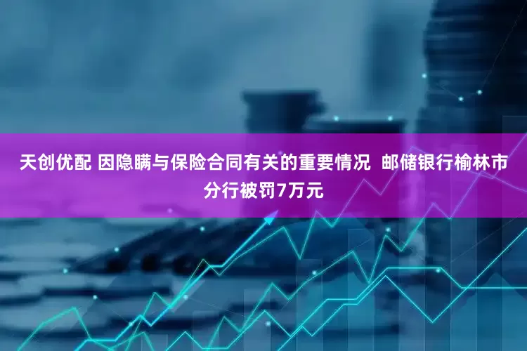 天创优配 因隐瞒与保险合同有关的重要情况  邮储银行榆林市分行被罚7万元
