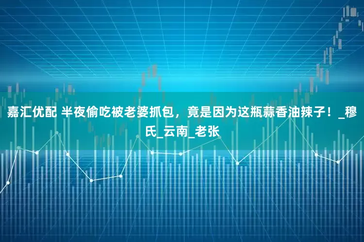 嘉汇优配 半夜偷吃被老婆抓包，竟是因为这瓶蒜香油辣子！_穆氏_云南_老张