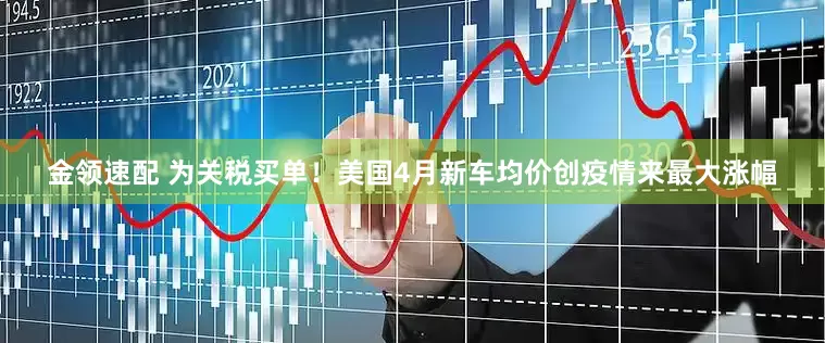 金领速配 为关税买单！美国4月新车均价创疫情来最大涨幅