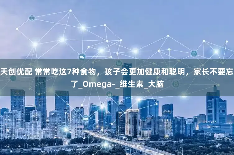 天创优配 常常吃这7种食物，孩子会更加健康和聪明，家长不要忘了_Omega-_维生素_大脑