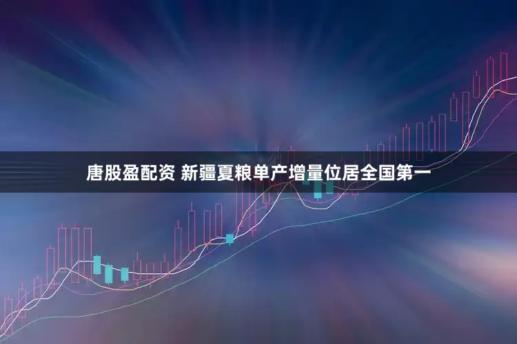 唐股盈配资 新疆夏粮单产增量位居全国第一