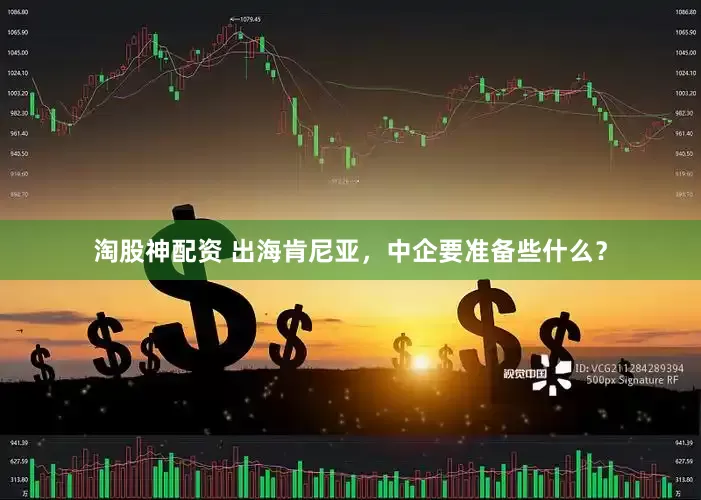 淘股神配资 出海肯尼亚，中企要准备些什么？