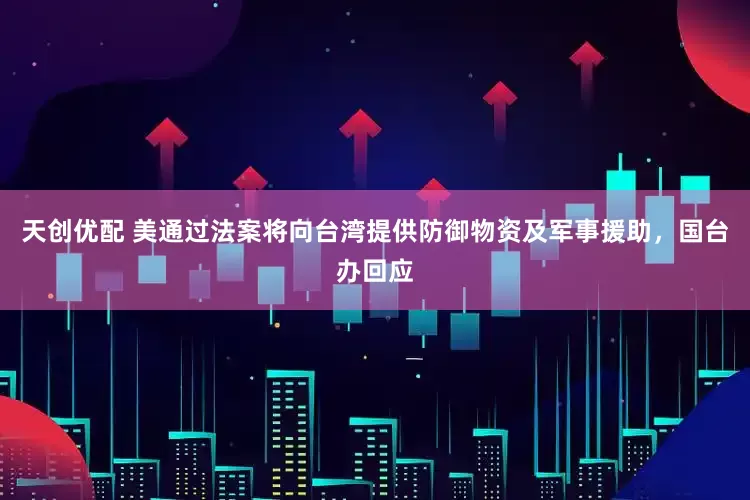 天创优配 美通过法案将向台湾提供防御物资及军事援助，国台办回应