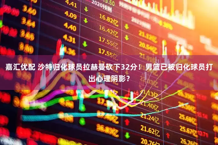 嘉汇优配 沙特归化球员拉赫曼砍下32分！男篮已被归化球员打出心理阴影？