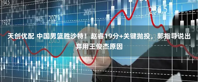 天创优配 中国男篮胜沙特！赵睿19分+关键抛投，郭指导说出弃用王俊杰原因