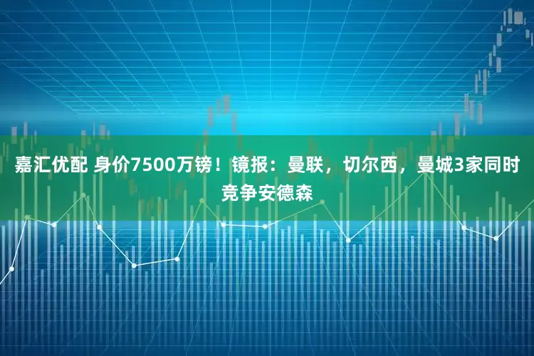 嘉汇优配 身价7500万镑!镜报:曼联,切尔西,曼城3家同时竞争安德森