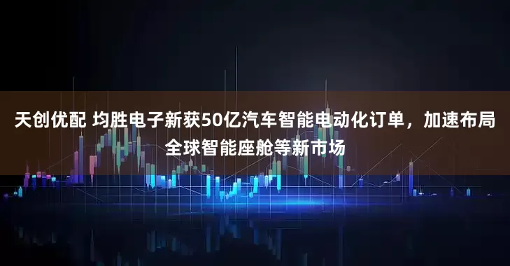 天创优配 均胜电子新获50亿汽车智能电动化订单，加速布局全球智能座舱等新市场
