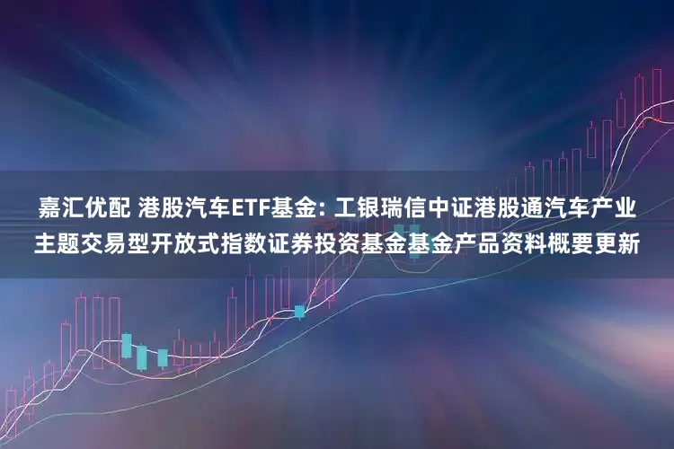 嘉汇优配 港股汽车ETF基金: 工银瑞信中证港股通汽车产业主题交易型开放式指数证券投资基金基金产品资料概要更新