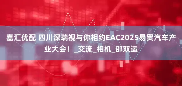 嘉汇优配 四川深瑞视与你相约EAC2025易贸汽车产业大会!_交流_相机_邵双运