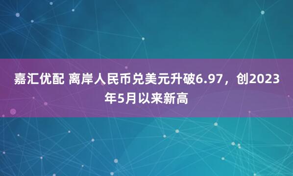 嘉汇优配 离岸人民币兑美元升破6.97,创2023年5月以来新高