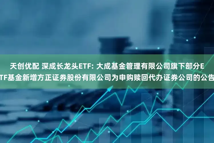 天创优配 深成长龙头ETF: 大成基金管理有限公司旗下部分ETF基金新增方正证券股份有限公司为申购赎回代办证券公司的公告