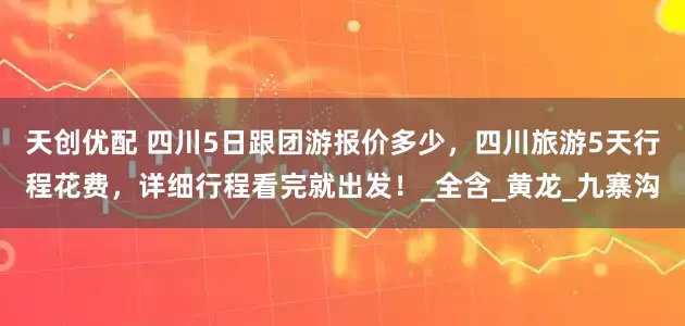 天创优配 四川5日跟团游报价多少，四川旅游5天行程花费，详细行程看完就出发！_全含_黄龙_九寨沟