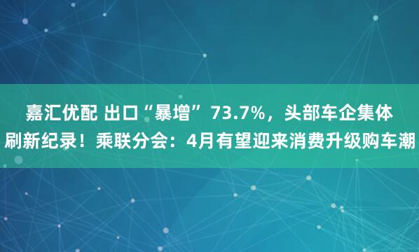 嘉汇优配 出口“暴增” 73.7%,头部车企集体刷新纪录!乘联分会:4月有望迎来消费升级购车潮