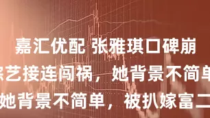 嘉汇优配 张雅琪口碑崩塌! 两档综艺接连闯祸，她背景不简单，被扒嫁富二代