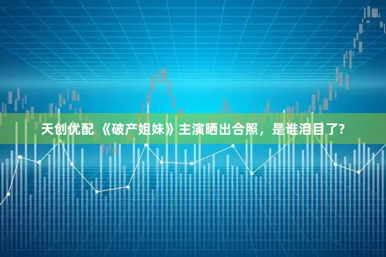 天创优配 《破产姐妹》主演晒出合照，是谁泪目了?