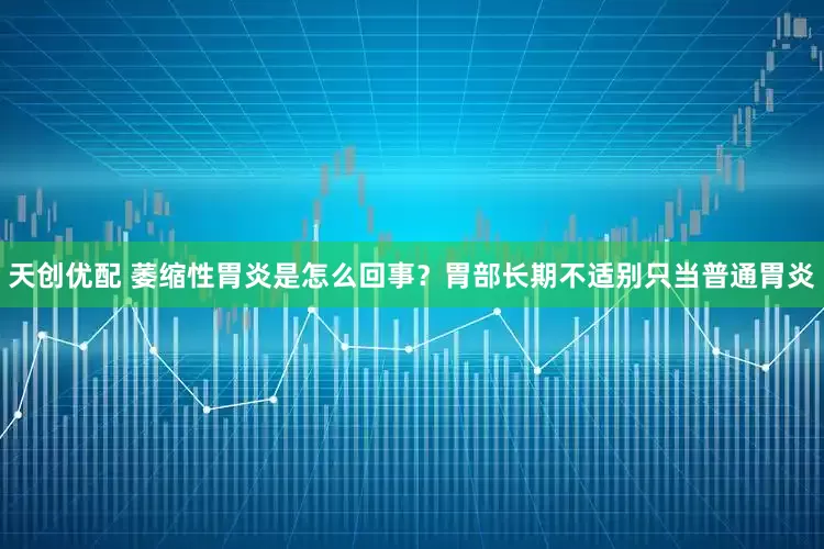天创优配 萎缩性胃炎是怎么回事？胃部长期不适别只当普通胃炎